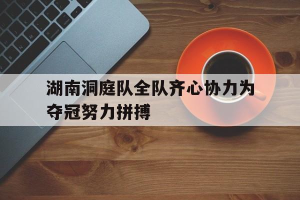 九游中国-关于湖南洞庭队全队齐心协力为夺冠努力拼搏的信息